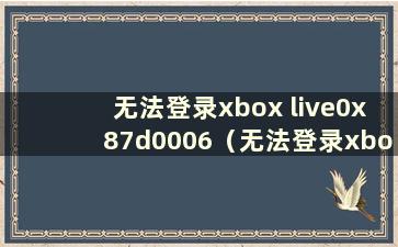 无法登录xbox live0x87d0006（无法登录xboxlive0x80072efd）